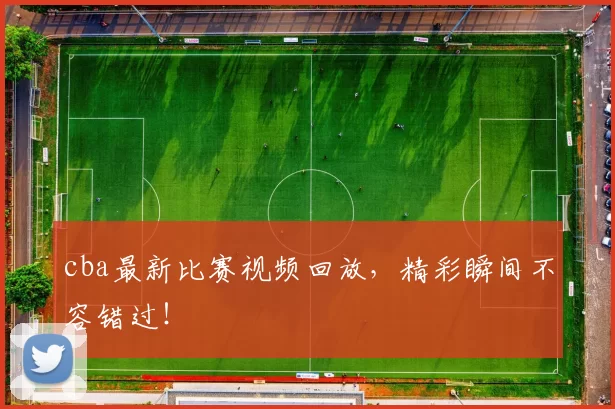 cba最新比赛视频回放，精彩瞬间不容错过！