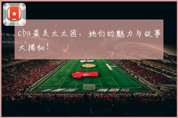 cba最美太太团，她们的魅力与故事大揭秘！