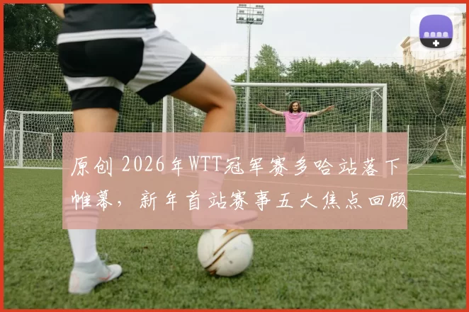 原创 2026年WTT冠军赛多哈站落下帷幕，新年首站赛事五大焦点回顾来了