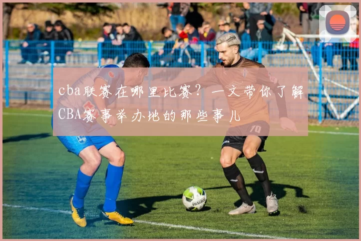 cba联赛在哪里比赛?一文带你了解CBA赛事举办地的那些事儿