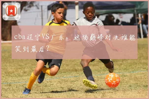 cba辽宁VS广东，这场巅峰对决谁能笑到最后？