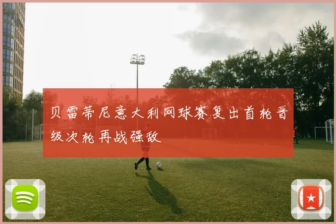 贝雷蒂尼意大利网球赛复出首轮晋级次轮再战强敌