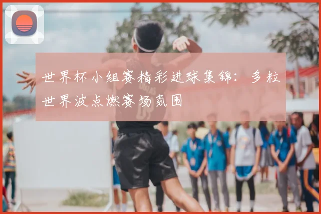 世界杯小组赛精彩进球集锦:多粒世界波点燃赛场氛围
