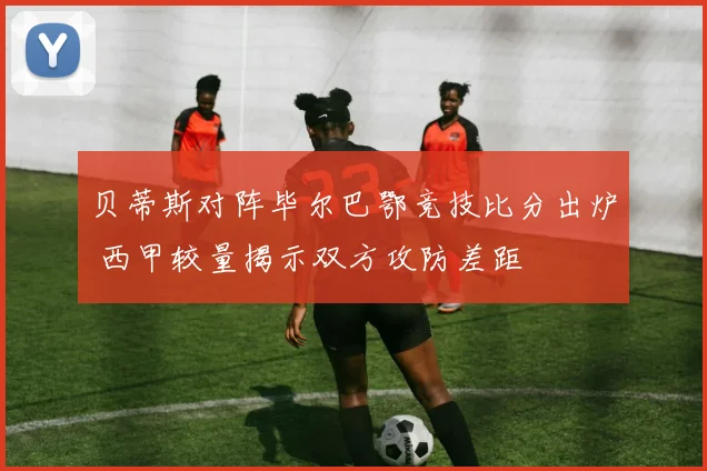 贝蒂斯对阵毕尔巴鄂竞技比分出炉 西甲较量揭示双方攻防差距