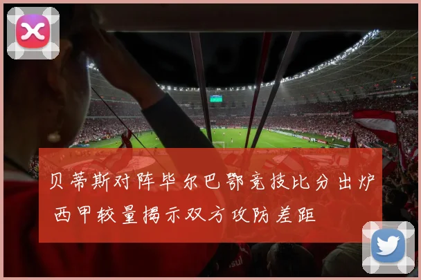 贝蒂斯对阵毕尔巴鄂竞技比分出炉 西甲较量揭示双方攻防差距