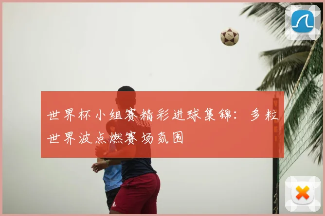 世界杯小组赛精彩进球集锦:多粒世界波点燃赛场氛围